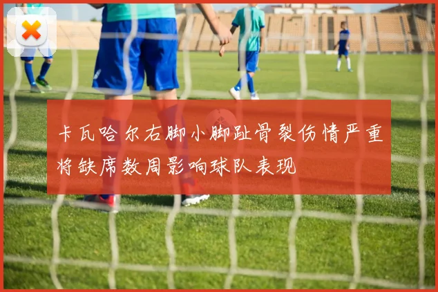 卡瓦哈尔右脚小脚趾骨裂伤情严重将缺席数周影响球队表现