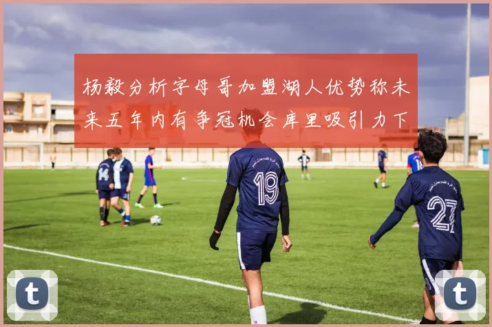 杨毅分析字母哥加盟湖人优势称未来五年内有争冠机会库里吸引力下降