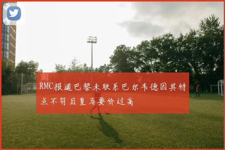 RMC报道巴黎未联系巴尔韦德因其特点不符且皇马要价过高