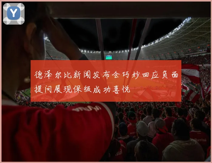 德泽尔比新闻发布会巧妙回应负面提问展现保级成功喜悦