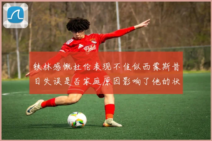 铁林感慨杜伦表现不佳似西蒙斯昔日失误是否家庭原因影响了他的状态