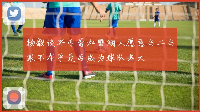 杨毅谈字母哥加盟湖人愿意当二当家不在乎是否成为球队老大