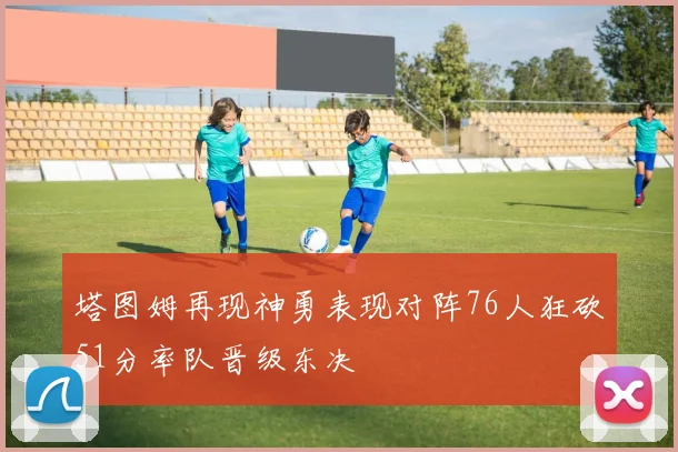 塔图姆再现神勇表现对阵76人狂砍51分率队晋级东决