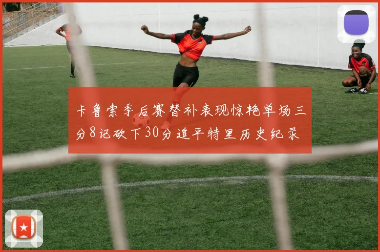 卡鲁索季后赛替补表现惊艳单场三分8记砍下30分追平特里历史纪录