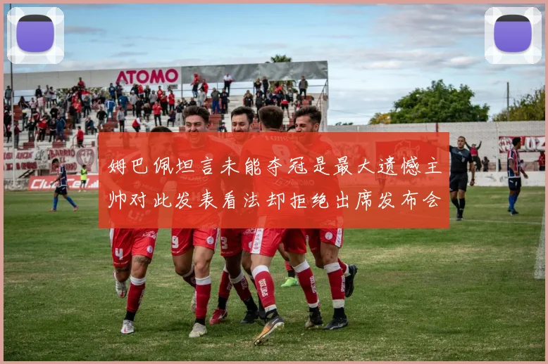 姆巴佩坦言未能夺冠是最大遗憾主帅对此发表看法却拒绝出席发布会