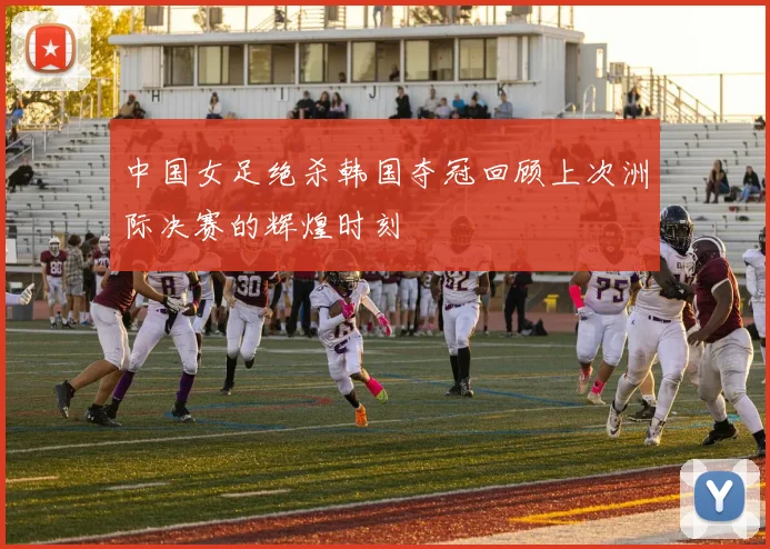 中国女足绝杀韩国夺冠回顾上次洲际决赛的辉煌时刻