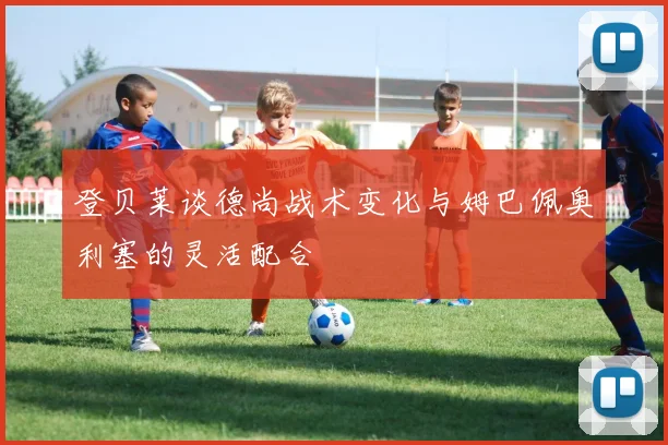 登贝莱谈德尚战术变化与姆巴佩奥利塞的灵活配合