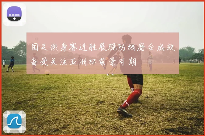 国足热身赛连胜展现防线磨合成效备受关注亚洲杯前景可期