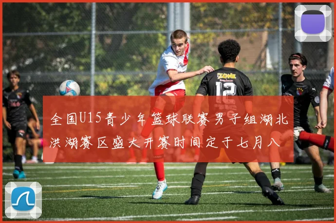 全国U15青少年篮球联赛男子组湖北洪湖赛区盛大开赛时间定于七月八日至十三日